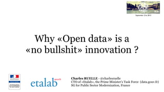 Why «Open data» is a
«no bullshit» innovation ?
Charles RUELLE - @charlesruelle
CTO of «Etalab», the Prime Minister’s Task Force (data.gouv.fr)
SG for Public Sector Modernization, France
September 21st 2013
 