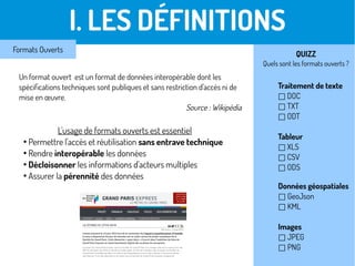 I. LES DÉFINITIONS
Formats Ouverts
L'usage de formats ouverts est essentiel
●
Permettre l'accès et réutilisation sans entrave technique
●
Rendre interopérable les données
●
Décloisonner les informations d'acteurs multiples
●
Assurer la pérennité des données
Traitement de texte
□ DOC
□ TXT
□ ODT
Tableur
□ XLS
□ CSV
□ ODS
Données géospatiales
□ GeoJson
□ KML
Images
□ JPEG
□ PNG
QUIZZ
Quels sont les formats ouverts ?
Un format ouvert est un format de données interopérable dont les
spécifications techniques sont publiques et sans restriction d'accès ni de
mise en œuvre.
Source : Wikipédia
 
