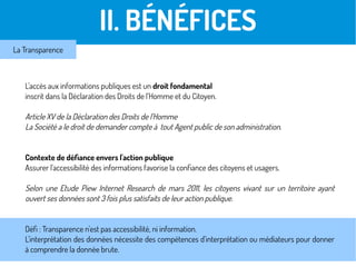 L'accès aux informations publiques est un droit fondamental
inscrit dans la Déclaration des Droits de l'Homme et du Citoyen.
Article XV de la Déclaration des Droits de l'Homme
La Société a le droit de demander compte à tout Agent public de son administration.
Contexte de défiance envers l'action publique
Assurer l'accessibilité des informations favorise la confiance des citoyens et usagers.
Selon une Etude Piew Internet Research de mars 2011, les citoyens vivant sur un territoire ayant
ouvert ses données sont 3 fois plus satisfaits de leur action publique.
Défi : Transparence n'est pas accessibilité, ni information.
L'interprétation des données nécessite des compétences d'interprétation ou médiateurs pour donner
à comprendre la donnée brute.
II. BÉNÉFICES
La Transparence
 
