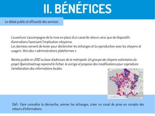 L'ouverture s'accompagne de la mise en place d'un canal de retours ainsi que de dispositifs
d'animations favorisant l'implication citoyenne.
Les données servent de levier pour déclencher les échanges et la coproduction avec les citoyens et
usagers. Vers des « administrations plateformes ».
Nantes publie en 2012 sa base d'adresses de la métropole. Un groupe de citoyens volontaires du
projet Openstreetmap reprend le fichier, le corrige et propose des modifications pour coproduire
l'amélioration des informations locales.
II. BÉNÉFICES
Le débat public et efficacité des services
Défi : Faire connaître la démarche, animer les échanges, créer un canal de prise en compte des
retours d'informations
 