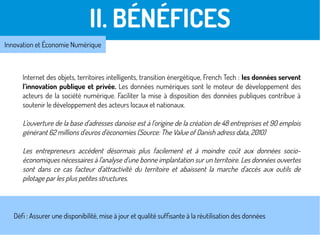 Internet des objets, territoires intelligents, transition énergétique, French Tech : les données servent
l’innovation publique et privée. Les données numériques sont le moteur de développement des
acteurs de la société numérique. Faciliter la mise à disposition des données publiques contribue à
soutenir le développement des acteurs locaux et nationaux.
L'ouverture de la base d'adresses danoise est à l'origine de la création de 48 entreprises et 90 emplois
générant 62 millions d'euros d'économies (Source: The Value of Danish adress data, 2010)
Les entrepreneurs accèdent désormais plus facilement et à moindre coût aux données socio-
économiques nécessaires à l'analyse d'une bonne implantation sur un territoire. Les données ouvertes
sont dans ce cas facteur d'attractivité du territoire et abaissent la marche d'accès aux outils de
pilotage par les plus petites structures.
II. BÉNÉFICES
Innovation et Économie Numérique
Défi : Assurer une disponibilité, mise à jour et qualité suffisante à la réutilisation des données
 