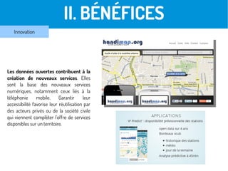 II. BÉNÉFICES
Innovation
Les données ouvertes contribuent à la
création de nouveaux services. Elles
sont la base des nouveaux services
numériques, notamment ceux liés à la
téléphonie mobile. Garantir leur
accessibilité favorise leur réutilisation par
des acteurs privés ou de la société civile
qui viennent compléter l'offre de services
disponibles sur un territoire.
 