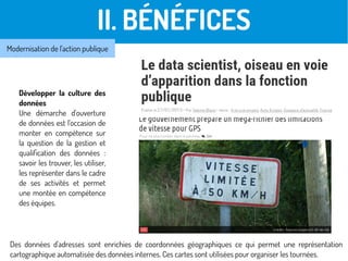 II. BÉNÉFICES
Développer la culture des
données
Une démarche d'ouverture
de données est l'occasion de
monter en compétence sur
la question de la gestion et
qualification des données :
savoir les trouver, les utiliser,
les représenter dans le cadre
de ses activités et permet
une montée en compétence
des équipes.
Modernisation de l'action publique
Des données d'adresses sont enrichies de coordonnées géographiques ce qui permet une représentation
cartographique automatisée des données internes. Ces cartes sont utilisées pour organiser les tournées.
 