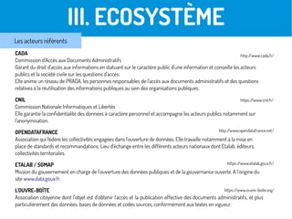 CADA
Commission d'Accès aux Documents Administratifs
Garant du droit d'accès aux informations en statuant sur le caractère public d'une information et conseille les acteurs
publics et la société civile sur les questions d'accès.
Elle anime un réseau de PRADA, les personnes responsables de l'accès aux documents administratifs et des questions
relatives à la réutilisation des informations publiques au sein des organisations publiques.
CNIL
Commission Nationale Informatiques et Libertés
Elle garantie la confidentialité des données à caractère personnel et accompagne les acteurs publics notamment sur
l'anonymisation.
OPENDATAFRANCE
Association qui fédère les collectivités engagées dans l'ouverture de données. Elle travaille notamment à la mise en
place de standards et recommandations. Lieu d'échange entre les différents acteurs nationaux dont Etalab, éditeurs,
collectivités territoriales.
ETALAB / SGMAP
Mission du gouvernement en charge de l'ouverture des données publiques et de la gouvernance ouverte. A l'origine du
site www.data.gouv.fr.
L'OUVRE-BOÎTE
Association citoyenne dont l'objet est d'obtenir l'accès et la publication effective des documents administratifs, et plus
particulièrement des données, bases de données et codes sources, conformément aux textes en vigueur.
Les acteurs référentsLes acteurs en présenceIII. ECOSYSTÈME
Les acteurs référents
http://www.cada.fr/
https://www.cnil.fr/
http://www.opendatafrance.net/
https://www.etalab.gouv.fr/
https://www.ouvre-boite.org/
 