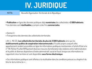 ●
Publication en ligne des données publiques déjà numérisées des collectivités > 3 500 habitants.
●
Les données sont réutilisables y compris à des fins commerciales.
« Section 3
« Transparence des données des collectivités territoriales
« Art. L. 1112-23.-Les collectivités territoriales de plus de 3 500 habitants ainsi que les
établissements publics de coopération intercommunale à fiscalité propre auxquels elles
appartiennent rendent accessibles en ligne les informations publiques mentionnées à l'article 10 de la loi
n° 78-753 du 17 juillet 1978 portant diverses mesures d'amélioration des relations entre l'administration
et le public et diverses dispositions d'ordre administratif, social et fiscal, lorsque ces informations se
rapportent à leur territoire et sont disponibles sous forme électronique.
« Ces informations publiques sont offertes à la réutilisation dans les conditions prévues au chapitre II du
titre Ier de la même loi. » ;
III. JURIDIQUEIV. JURIDIQUE
NOTRe Nouvelle Organisation Territoriale de la République
 