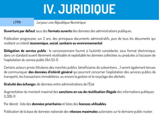 III. JURIDIQUE
Ouverture par défaut sous des formats ouverts des données des administrations publiques.
Publication progressive, sur 2 ans, des principaux documents administratifs, puis de tous les documents qui
revêtent un intérêt économique, social, sanitaire ou environnemental.
Délégation de service public : le concessionnaire fournit à l'autorité concédante, sous format électronique,
dans un standard ouvert librement réutilisable et exploitable les données collectées ou produites à l'occasion de
l'exploitation du service public (Art 53-1).
Certains acteurs privés (titulaires des marchés publics, bénéficiaires de subventions …) seront également tenues
de communiquer des données d’intérêt général qui pourront concerner l’exploitation des services publics de
transports, les transactions immobilières, ou encore la gestion et le recyclage des déchets.
Gratuité des échanges de données entre administrations de l’État
Augmentation du montant maximal des sanctions en cas de réutilisation illégale des informations publiques
(L326-1)
Par décret : liste des données prioritaires et listes des licences utilisables.
Publication de la base de données nationale des vitesses maximales autorisées sur le domaine public routier.
IV. JURIDIQUE
LPRN Loi pour une République Numérique
 
