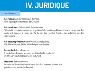 III. JURIDIQUE
Les redevances sur l'accès aux données
sont régies par un décret du 28/07/2016
Les conditions d'autorisations de redevances
Si l'activité principale consiste en la gestion d'informations publiques et que la couverture des
coûts est assurée à moins de 75 % par des recettes fiscales, des dotations ou des
subventions
Les acteurs principaux fonctionnant sur redevance
IGN, Météo-France, SHOM, bibliothèques numérisées
Le montant des redevances
Il ne doit pas dépasser les coûts liés à la collecte, production
et diffusion (sauf établissements culturels).
Modalités de transparence
Le montant des redevances et bases de calcul retenues doivent être
publiées dans un standard ouvert.
IV. JURIDIQUE
Les redevances
 