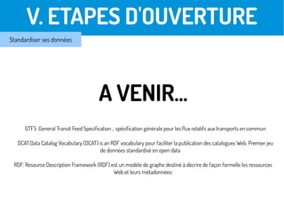 V. ETAPES D'OUVERTURE
Standardiser ses données
A VENIR…
GTFS :General Transit Feed Specification , spécification générale pour les flux relatifs aux transports en commun
DCAT:Data Catalog Vocabulary (DCAT) is an RDF vocabulary pour faciliter la publication des catalogues Web. Premier jeu
de données standardisé en open data
RDF: Resource Description Framework (RDF) est un modèle de graphe destiné à décrire de façon formelle les ressources
Web et leurs métadonnées:
 