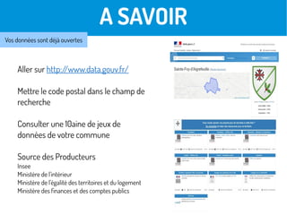 A SAVOIR
Vos données sont déjà ouvertes
Aller sur http://www.data.gouv.fr/
Mettre le code postal dans le champ de
recherche
Consulter une 10aine de jeux de
données de votre commune
Source des Producteurs
Insee
Ministère de l'intérieur
Ministère de l'égalité des territoires et du logement
Ministère des finances et des comptes publics
 