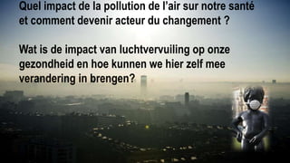 Quel impact de la pollution de l’air sur notre santé
et comment devenir acteur du changement ?
Wat is de impact van luchtvervuiling op onze
gezondheid en hoe kunnen we hier zelf mee
verandering in brengen?
 