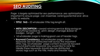 SEO AUDITING
•
Page is largely optimized for seo performance .seo optimization is
important to ensure page can maximize ranking potential and drive
traffic to website.
• TITTLE TAG - ID wholesaler tittle tag length 69.
• META DESCRIPTION – award winning service &big saving on
everything needed to print, design ,manage &wear ID
badges . Length – 107.
• Id wholesaler page is making good use of header tags.
• Keyword Consistency -Id wholesaler page's main
keywords are not distributed well across the important
HTML tag. Id wholesaler page content should be focused
around particular keywords you would like to rank for.
Ideally these keywords should also be distributed
across tags such as the title, meta and header tags.
 