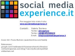 Per maggiori info visita il sito:
www.socialmediaexperience.it

Contatti:

Valerio Torriero
Twitter: @nicephore
Twitter: @SMEXPERIENCE
Email: info@socialmediaexperience.it

Cover Art: Frans Muhren (saatchionline.com/fwalls)
References:
google.com/insidesearch/howsearchworks/thestory
verticalresponse.com/blog/7-seo-myths-demystified
slideshare.net

 