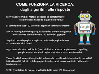 COME FUNZIONA LA RICERCA:
dagli algoritmi alle risposte
Larry Page: “il miglior motore di ricerca sa perfettamente
cosa intendi e risponde a quello che volevi”
Si comincia dal web: 60 trilioni di pagine in continuo aumento
ABC - Crowling & Indexing: acquisizione dati tramite GoogleBot
e costruzione di un Indice da 100 milioni di gigabyte
Seguire i Links da pagina a pagina e ordinare le pagine in base
ai contenuti e altri fattori
Algoritmo: alla ricerca di indizi (metodi di ricerca, autocompletamento, spelling,
google instant, sinonimi, capire la richieste, ricerca universale)
Tirare fuori i documenti dagli Indici in base alla classifica dei risultati utilizzando 200
fattori (qualità del sito e delle pagine, freschezza, sicurezza, contesto
dell’utente, traduzione, etc)
SERPs (risultati delle ricerca) e Velocità: tutto in un 1/8 di secondo!

 