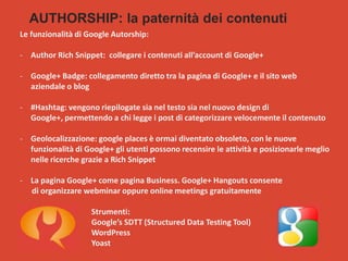 AUTHORSHIP: la paternità dei contenuti
Le funzionalità di Google Autorship:
- Author Rich Snippet: collegare i contenuti all’account di Google+
- Google+ Badge: collegamento diretto tra la pagina di Google+ e il sito web
aziendale o blog
- #Hashtag: vengono riepilogate sia nel testo sia nel nuovo design di
Google+, permettendo a chi legge i post di categorizzare velocemente il contenuto
- Geolocalizzazione: google places è ormai diventato obsoleto, con le nuove
funzionalità di Google+ gli utenti possono recensire le attività e posizionarle meglio
nelle ricerche grazie a Rich Snippet

- La pagina Google+ come pagina Business. Google+ Hangouts consente
di organizzare webminar oppure online meetings gratuitamente
Strumenti:
Google’s SDTT (Structured Data Testing Tool)
WordPress
Yoast

 