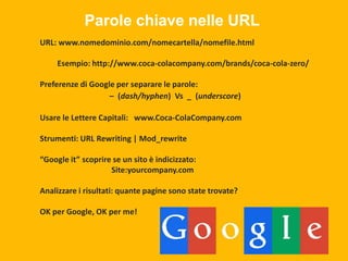 Parole chiave nelle URL
URL: www.nomedominio.com/nomecartella/nomefile.html
Esempio: http://www.coca-colacompany.com/brands/coca-cola-zero/
Preferenze di Google per separare le parole:
– (dash/hyphen) Vs _ (underscore)
Usare le Lettere Capitali: www.Coca-ColaCompany.com
Strumenti: URL Rewriting | Mod_rewrite
“Google it” scoprire se un sito è indicizzato:
Site:yourcompany.com

Analizzare i risultati: quante pagine sono state trovate?
OK per Google, OK per me!

 
