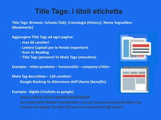 Title Tags: i titoli etichetta
Title Tags: Browser, Scheda (Tab), Cronologia (History), Nome Segnalibro
(Bookmarks)
Aggiungere Title Tags ad ogni pagina:
- max 60 caratteri
- Lettere Capitali per le Parole Importanti
- Scan Vs Reading
- Title Tags (persone) Vs Meta Tags (macchine)
Esempio: <title>prodotto – funzionalità – company</title>
Meta Tag descrittive – 130 caratteri:
Google Ranking Vs Attenzione dell’Utente (benefits)
Esempio: Algida (risultato su google)
www.unilever.it/our-brands/detail/Algida
La ricetta della felicità? Condividere i piccoli momenti piacevoli della vita,
insieme ad Algida. Da oltre 60 anni nei cuori di tutti gli italiani.

 