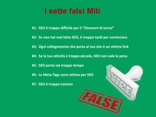 I sette falsi Miti
#1: SEO è troppo difficile per il “Giovanni di turno”
#2: Se non hai mai fatto SEO, è troppo tardi per cominciare
#3: Ogni collegamento che porta al tuo sito è un ottimo link
#4: Se la tua attività è troppo piccola, SEO non vale la pena
#5: SEO porta via troppo tempo

#6: Le Meta Tags sono ottime per SEO
#7: SEO è troppo costoso

 