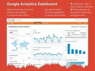 Google Analytics Dashboard
Pagina di entrata e di uscita
Numero dei visitatori
La sorgente del traffico

Top parole chiave
Posizione geografica
Le pagine più visitate

 Analizzare i dati in
base al device utilizzato
 Personalizzare gli
strumenti analitici per
raccogliere dati

 