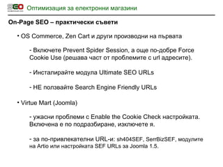 Оптимизация за електронни магазини On-Page SEO  – практически съвети OS Commerce, Zen Cart  и други производни на първата Включете  Prevent Spider Session , а още по-добре  Force Cookie Use   ( решава част от проблемите с  url  адресите ) . Инсталирайте модула  Ultimate SEO URLs НЕ ползвайте  Search Engine Friendly URLs Virtue Mart (Joomla) ужасни проблеми с  Enable the Cookie Check  настройката. Включена е по подразбиране, изключете я. за по-привлекателни  URL -и:  sh404SEF, SerrBizSEF, модулите на Artio или настройката  SEF URLs  за  Joomla 1.5. 