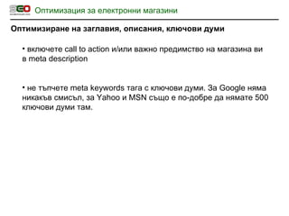 Оптимизация за електронни магазини Оптимизиране на заглавия, описания, ключови думи включете  call to action  и / или важно предимство на магазина ви в  meta description не тъпчете  meta keywords  тага с ключови думи. За  Google  няма никакъв смисъл, за  Yahoo  и  MSN  също е по-добре да нямате 500 ключови думи там. 