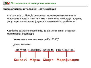 Оптимизация за електронни магазини Специализирани търсачки - оптимизация за разлика от  Google  се ползват по-конкретни сигнали за класиране на резултатите – име и описание на продукта, цена, репутация на магазина  ( оценки и мнения от потребители ) доброто заглавие е ключово, за да могат да ви откриват максимален брой хора Уникално лошо  заглавие :  „ 4'F (17398) ” Добро заглавие: 
