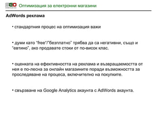 Оптимизация за електронни магазини AdWords  реклама стандартния процес на оптимизация важи думи като “ free “ / ”безплатно” трябва да са негативни, също и “евтино”, ако продавате стоки от по-висок клас. оценката на ефективността на реклама и възвращаемостта от нея е по-лесна за онлайн магазините поради възможността за проследяване на процеса, включително на покупките. свързване на  Google Analytics  акаунта с  AdWords  акаунта. 