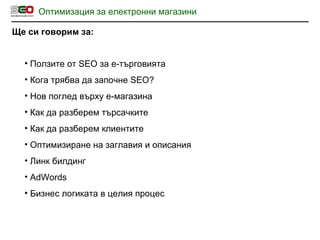 Оптимизация за електронни магазини Ще си говорим за: Ползите от  SEO  за е-търговията Кога трябва да започне  SEO? Нов поглед върху е-магазина Как да разберем търсачките Как да разберем клиентите Оптимизиране на заглавия и описания Линк билдинг AdWords Бизнес логиката в целия процес 