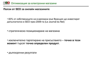 Оптимизация за електронни магазини Ползи от  SEO  за онлайн магазините 60% от собствениците на е-магазини във Франция ще инвестират допълнително в  SEO  през 2009-та  (Le Journal du Net) стратегическо позициониране на магазина изключително таргетиране на присъствието –  точно в този момент  търсят  точно определен продукт . дългосрочни резултати 
