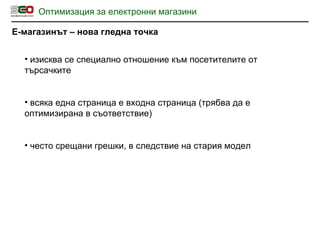 Оптимизация за електронни магазини Е-магазинът – нова гледна точка изисква се специално отношение към посетителите от търсачките всяка една страница е входна страница  ( трябва да е оптимизирана в съответствие ) често срещани грешки, в следствие на стария модел 