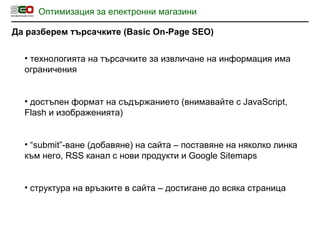 Оптимизация за електронни магазини Да разберем търсачките  (Basic On-Page SEO) технологията на търсачките за извличане на информация има ограничения достъпен формат на съдържанието  ( внимавайте с  JavaScript, Flash  и изображенията ) “ submit” -ване  ( добавяне )  на сайта – поставяне на няколко линка към него,  RSS  канал с нови продукти и  Google Sitemaps структура на връзките в сайта – достигане до всяка страница 