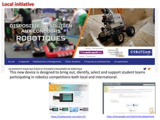 Local initiative
This new device is designed to bring out, identify, select and support student teams
participating in robotics competitions both local and international.
https://sites.google.com/site/ceinfocollege/homehttps://mediacenter.univ-lyon1.fr/
 