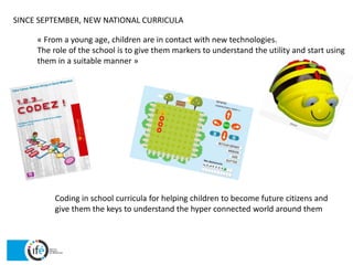 SINCE SEPTEMBER, NEW NATIONAL CURRICULA
« From a young age, children are in contact with new technologies.
The role of the school is to give them markers to understand the utility and start using
them in a suitable manner »
Coding in school curricula for helping children to become future citizens and
give them the keys to understand the hyper connected world around them
 