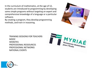 In the curriculum of mathematics, at the age of 12,
students are introduced to programming by developing
some simple programs without targeting an expert and
comprehensive knowledge of a language or a particular
software.
By creating a program, they develop programming
methods, and train in reasoning.
TRAINING SESSIONS FOR TEACHERS
MOOC
WEBSITES
PROFESSIONAL RESSOURCES
PROFESSIONAL NETWORKS
NATIONAL EVENTS
 