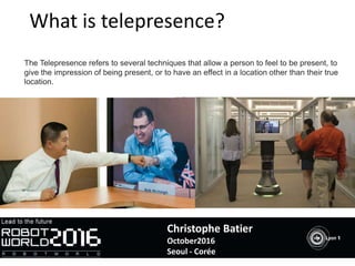 What is telepresence?
The Telepresence refers to several techniques that allow a person to feel to be present, to
give the impression of being present, or to have an effect in a location other than their true
location.
Christophe Batier
October2016
Seoul - Corée
 