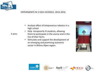 EXPERIMENTS IN 3 HIGH SCHOOLS 2014-2016
• Analyze effect of telepresence robotics in a
high school
• Help temporarily ill students, allowing
them to participate in the course and in the
live of their form;
• Stimulate and support the development of
an emerging and promising economic
sector in Rhône-Alpes region.
3 aims
 