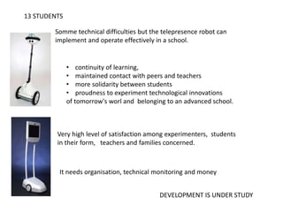 13 STUDENTS
Somme technical difficulties but the telepresence robot can
implement and operate effectively in a school.
• continuity of learning,
• maintained contact with peers and teachers
• more solidarity between students
• proudness to experiment technological innovations
of tomorrow's worl and belonging to an advanced school.
Very high level of satisfaction among experimenters, students
in their form, teachers and families concerned.
It needs organisation, technical monitoring and money
DEVELOPMENT IS UNDER STUDY
 