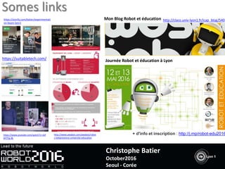 http://claco.univ-lyon1.fr/icap_blog/540
Journée Robot et éducation à Lyon
Mon Blog Robot et éducation
+ d'info et inscription : http://j.mp/robot-edu2016
https://suitabletech.com/
https://storify.com/batier/experimentati
on-beam-lyon1
http://www.awabot.com/awabot/robot
s-telepresence-universite-education
https://www.youtube.com/watch?v=vkF
AP7Tg-Xk
Somes links
Christophe Batier
October2016
Seoul - Corée
 