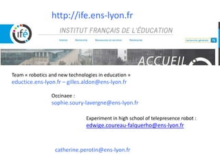 http://ife.ens-lyon.fr
catherine.perotin@ens-lyon.fr
Team « robotics and new technologies in education »
eductice.ens-lyon.fr – gilles.aldon@ens-lyon.fr
Occinaee :
sophie.soury-lavergne@ens-lyon.fr
Experiment in high school of telepresence robot :
edwige.coureau-falquerho@ens-lyon.fr
 