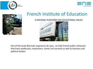 French Institute of Education
A NATIONAL PLATFORM FOR EDUCATIONAL ISSUES
Part of the Ecole Normale superieure de Lyon, an elite French public institution
that trains professors, researchers, senior civil servants as well as business and
political leaders
 