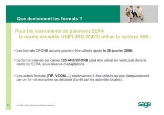 Que deviennent les formats ?

      Pour les instruments de paiement SEPA
       la norme acceptée UNIFI (ISO 20022) utilise la syntaxe XML.

      > Les formats CFONB actuels peuvent être utilisés après le 28 janvier 2008.

      > Le format relevés bancaires 120 AFB/CFONB peut être utilisé en restitution dans le
        cadre du SEPA, sous réserve d’adaptations.


      > Les autres formats (TIP, VCOM,…) continueront à être utilisés ou pas (remplacement
        par un format européen ou décision d’arrêt par les autorités locales).




#11    Juin 2008 • Division Moyennes et Grandes Entreprises
 
