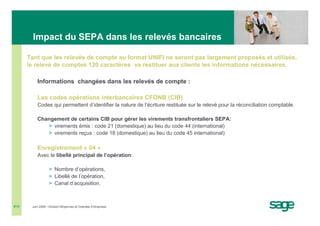 Impact du SEPA dans les relevés bancaires

      Tant que les relevés de compte au format UNIFI ne seront pas largement proposés et utilisés,
      le relevé de comptes 120 caractères va restituer aux clients les informations nécessaires.

          Informations changées dans les relevés de compte :

          Les codes opérations interbancaires CFONB (CIB)
          Codes qui permettent d’identifier la nature de l’écriture restituée sur le relevé pour la réconciliation comptable.

          Changement de certains CIB pour gérer les virements transfrontaliers SEPA:
             > virements émis : code 21 (domestique) au lieu du code 44 (international)
             > virements reçus : code 18 (domestique) au lieu du code 45 international)

          Enregistrement « 04 »
          Avec le libellé principal de l’opération:

                  > Nombre d’opérations,
                  > Libellé de l’opération,
                  > Canal d’acquisition.



#15    Juin 2008 • Division Moyennes et Grandes Entreprises
 