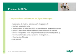 Préparer le SEPA



          Les paramètres qui rentrent en ligne de compte:

              −   Localisation de l’activité (domestique ? / Sepa zone ?)
              −   Souhaits organisationnels
              −   % des moyens de paiement SEPA et assimilés avec ceux de l’entreprise
              −   Niveau d’adéquation des services bancaires / souhaits des métiers
              −   Niveau d’adaptabilité et de compatibilité des SI (ERP, SI comptables,..)
              −   Communications bancaires, signatures et délégations…..
              −   Opportunités / Risques
              −   ROI anticipé




#17   Juin 2008 • Division Moyennes et Grandes Entreprises
 