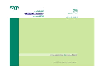 Sage                                                       Sage XRT
        10, rue Fructidor                                                       Tour Eve
   75 834 Paris Cedex 17                                                       Place Sud
                                                                            La Défense 9
                                                                    92806 Puteaux Cedex
              0,15€ TTC / min
Fax : +33 (0)1 41 66 22 01                                      Tel : +33 (0)1 46 92 60 00
                                                                Fax : +33 (0)1 46 92 60 60




                                www.sage.fr/mge ou www.xrt.com



                                   Juin 2008 • Division Moyennes et Grandes Entreprises
 