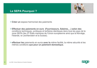 Le SEPA Pourquoi ?


       > Créer un espace harmonisé des paiements


       > Effectuer des paiements en euro (Fournisseurs, Salaires,…) selon des
         conditions techniques, juridiques et tarifaires identiques dans tous les pays de la
         zone SEPA (les 27 États membres de l'Union européenne ainsi que la Norvège,
         l'Islande, le Liechtenstein et la Suisse).


       > effectuer les paiements en euros avec la même facilité, la même sécurité et les
         mêmes conditions que pour un paiement domestique.




#3   Juin 2008 • Division Moyennes et Grandes Entreprises
 