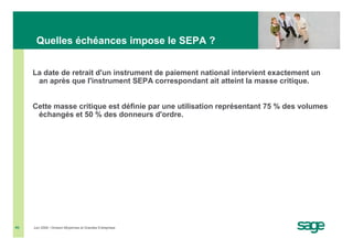 Quelles échéances impose le SEPA ?


     La date de retrait d'un instrument de paiement national intervient exactement un
      an après que l'instrument SEPA correspondant ait atteint la masse critique.


     Cette masse critique est définie par une utilisation représentant 75 % des volumes
      échangés et 50 % des donneurs d'ordre.




#6   Juin 2008 • Division Moyennes et Grandes Entreprises
 