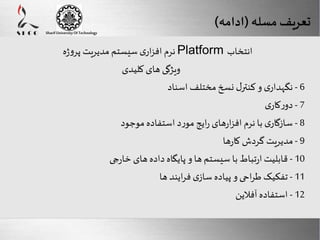 Here comes your footer 
Enter your title here 
Sharif University Of Technology 
تعریف مسله )ادامه( 
Page 16 
نرم افزاری سیستم مدیریت پروژه Platform انتخاب 
ویژگی های کلیدی 
- 6 نگهداری و کنترل نسخ مختلف اسناد 
- 7 دورکاری 
- 8 سازگاری با نرم افزارهای رایج مورد استفاده موجود 
- 9 مدیریت گردش کارها 
- 10 قابلیت ارتباط با سیستم ها و پایگاه داده های خارجی 
- 11 تفکیک طراحی و پیاده سازی فرایند ها 
- 12 استفاده آفلاین 
 