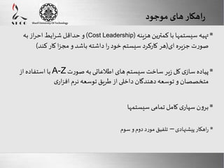 راهکار های موجود 
و حداقل شرایط احراز به )Cost Leadership( تهیه سیستمها با کمترین هزینه  
صورت جزیره ای)هر کارکرد سیستم خود را داشته باشد و مجزا کار کند( 
 با استفاده از A-Z پیاده سازی کل زیر ساخت سیستم های اطلاعاتی به صورت 
متخصصان و توسعه دهندگان داخلی از طریق توسعه نرم افزاری 
 برون سپاری کامل تمامی سیستمها 
 راهکار پیشنهادی – تلفیق مورد دوم و سوم 
Here comes your footer 
Enter your title here 
Sharif University Of Technology 
Page 16 
 