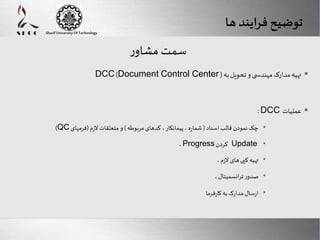 DCC )Document Control Center ( تهیه مدارک مهندس ی و تحویل به  
Here comes your footer 
Enter your title here 
Sharif University Of Technology 
 :DCC عملیات 
Page 16 
)QC • چک نمودن قالب اسناد ) شماره ، پیمانکار ، کدهای مربوطه ( و متعلقات لازم )فرمهای 
،Progress کردن Update • 
• تهیه کپی های لازم ، 
• صدور ترانسمیتال ، 
• ارسال مدارک به کارفرما 
سمت مشاور 
توضیح فرایند ها 
 