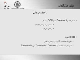 Here comes your footer 
Enter your title here 
Sharif University Of Technology 
بیان مشکلات 
Page 16 
تأخیرات بی دلیل 
 پیمانکار : DCC ها در Document معطل ماندن 
عدم ارسال مدارک در حجم کم  
تهیه کپی های لازم  
کارفرما DCC  
تنها در زمان های مشخص Document - تحویل 
Transmittal های یک Document همه Comment - عدم تعلل بعلت آماده شدن 
 