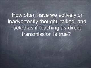 How often have we actively or 
inadvertently thought, talked, and 
acted as if teaching as direct 
transmission is true? 
 